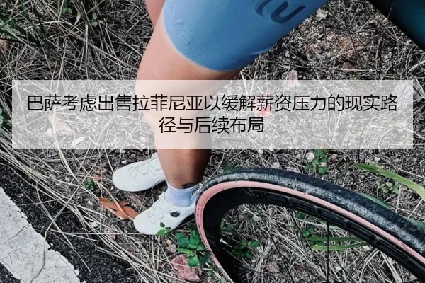 巴萨考虑出售拉菲尼亚以缓解薪资压力的现实路径与后续布局