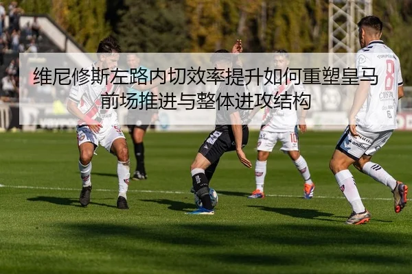 维尼修斯左路内切效率提升如何重塑皇马前场推进与整体进攻结构