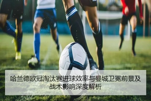 哈兰德欧冠淘汰赛进球效率与曼城卫冕前景及战术影响深度解析