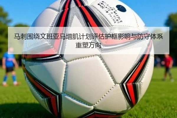 马刺围绕文班亚马增肌计划评估护框影响与防守体系重塑方向